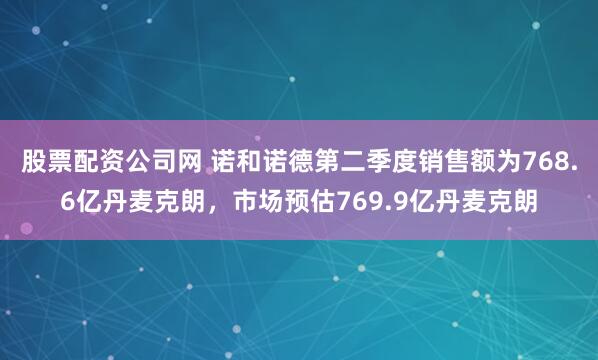 股票配资公司网 诺和诺德第二季度销售额为768.6亿丹麦克朗，市场预估769.9亿丹麦克朗
