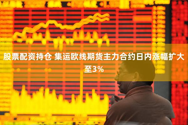 股票配资持仓 集运欧线期货主力合约日内涨幅扩大至3%