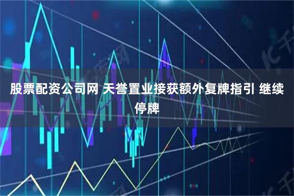 股票配资公司网 天誉置业接获额外复牌指引 继续停牌