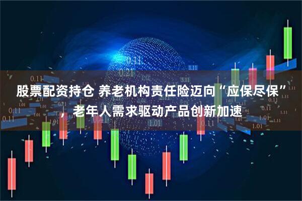 股票配资持仓 养老机构责任险迈向“应保尽保”，老年人需求驱动产品创新加速