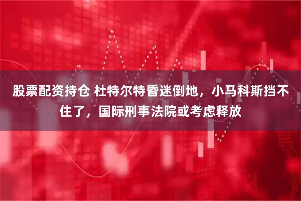 股票配资持仓 杜特尔特昏迷倒地，小马科斯挡不住了，国际刑事法院或考虑释放