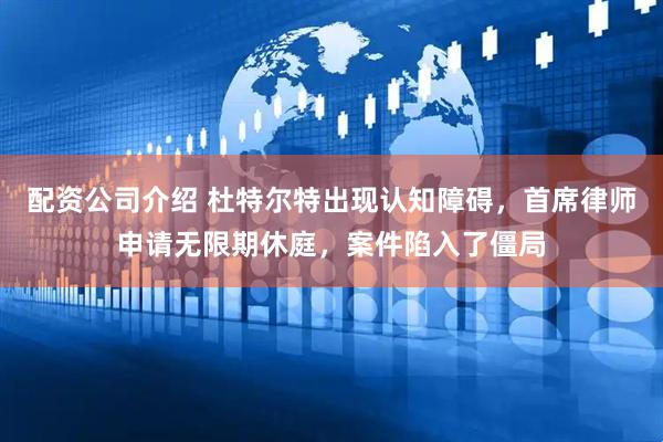 配资公司介绍 杜特尔特出现认知障碍，首席律师申请无限期休庭，案件陷入了僵局