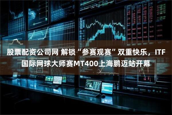 股票配资公司网 解锁“参赛观赛”双重快乐，ITF国际网球大师赛MT400上海鹏迈站开幕