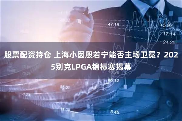 股票配资持仓 上海小囡殷若宁能否主场卫冕？2025别克LPGA锦标赛揭幕