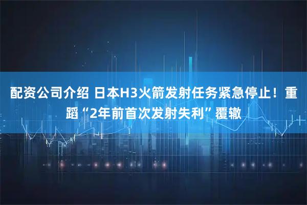 配资公司介绍 日本H3火箭发射任务紧急停止!重蹈“2年前首次发射失利”覆辙