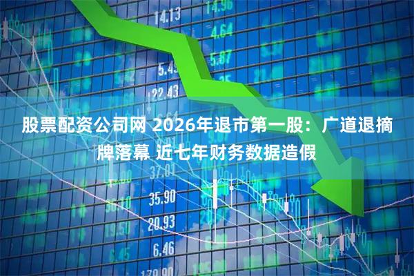股票配资公司网 2026年退市第一股：广道退摘牌落幕 近七年财务数据造假