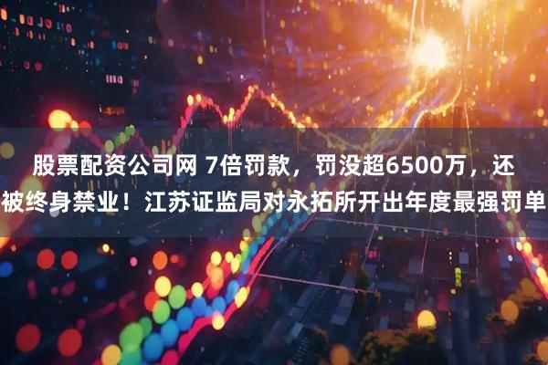 股票配资公司网 7倍罚款，罚没超6500万，还被终身禁业！江苏证监局对永拓所开出年度最强罚单