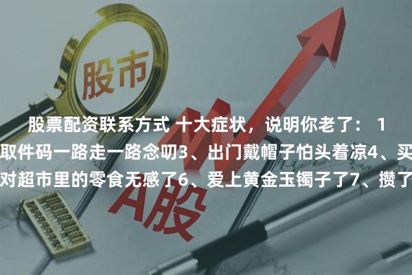 股票配资联系方式 十大症状，说明你老了： 1、电话开始免提了2、取件码一路走一路念叨3、出门戴帽子怕头着凉4、买衣服要买大一码5、对超市里的零食无感了6、爱上黄金玉镯子了7、攒了一堆的塑料袋8、熬一次夜，需要三天来恢复9、喜欢拍天空，拍花花草草了10、奶茶喝不了甜的了最后的坚强就是没去领鸡蛋了！大家都占了几条？