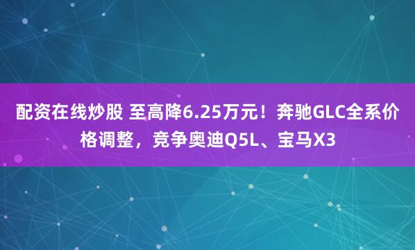 配资在线炒股 至高降6.25万元！奔驰GLC全系价格调整，竞争奥迪Q5L、宝马X3