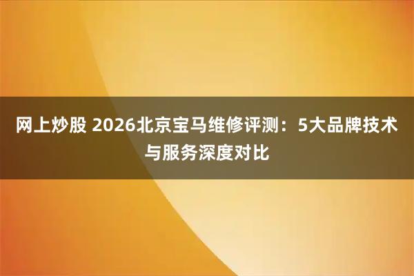 网上炒股 2026北京宝马维修评测：5大品牌技术与服务深度对比