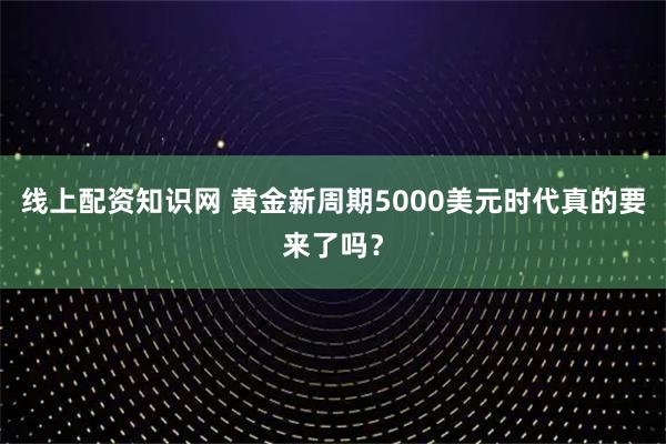 线上配资知识网 黄金新周期5000美元时代真的要来了吗？