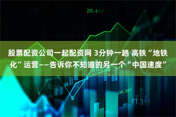 股票配资公司一起配资网 3分钟一趟 高铁“地铁化”运营——告诉你不知道的另一个“中国速度”