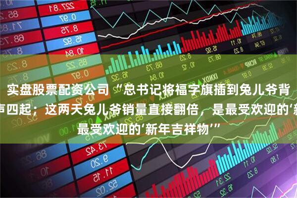 实盘股票配资公司 “总书记将福字旗插到兔儿爷背后，现场掌声四起；这两天兔儿爷销量直接翻倍，是最受欢迎的‘新年吉祥物’”