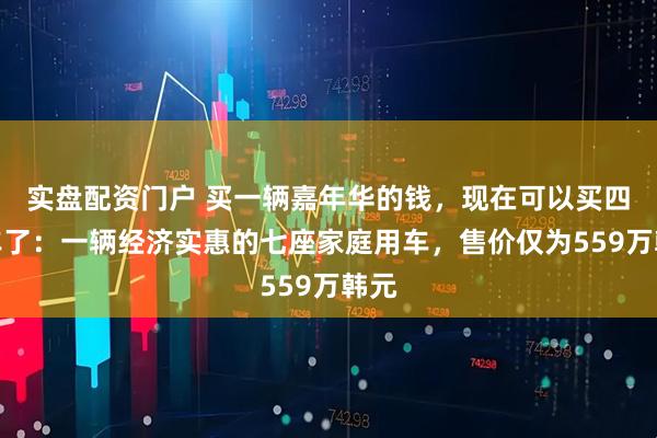 实盘配资门户 买一辆嘉年华的钱,现在可以买四辆车了:一辆经济实惠的七座家庭用车,售价仅为559万韩元