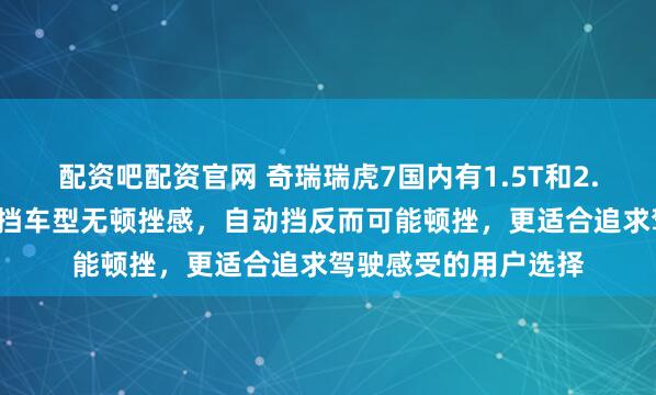 配资吧配资官网 奇瑞瑞虎7国内有1.5T和2.0升两种版本，手动挡车型无顿挫感，自动挡反而可能顿挫，更适合追求驾驶感受的用户选择