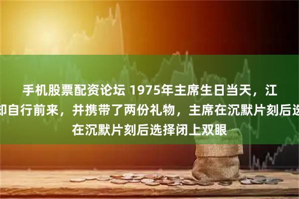 手机股票配资论坛 1975年主席生日当天，江青未被邀请却自行前来，并携带了两份礼物，主席在沉默片刻后选择闭上双眼