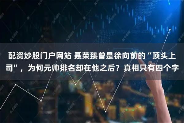 配资炒股门户网站 聂荣臻曾是徐向前的“顶头上司”,为何元帅排名却在他之后?真相只有四个字