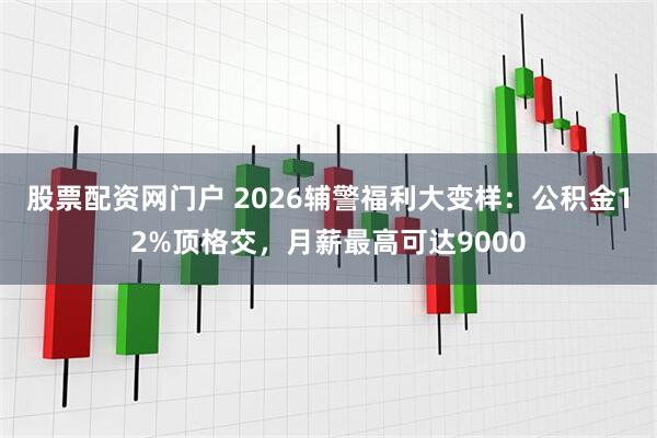股票配资网门户 2026辅警福利大变样：公积金12%顶格交，月薪最高可达9000