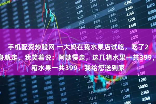 手机配资炒股网 一大妈在我水果店试吃，吃了2斤车厘子后转身就走，我笑着说：阿姨慢走，这几箱水果一共399，我给您送到家