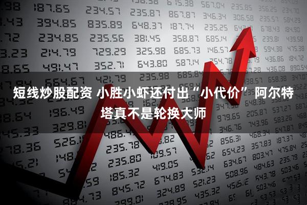 短线炒股配资 小胜小虾还付出“小代价” 阿尔特塔真不是轮换大师