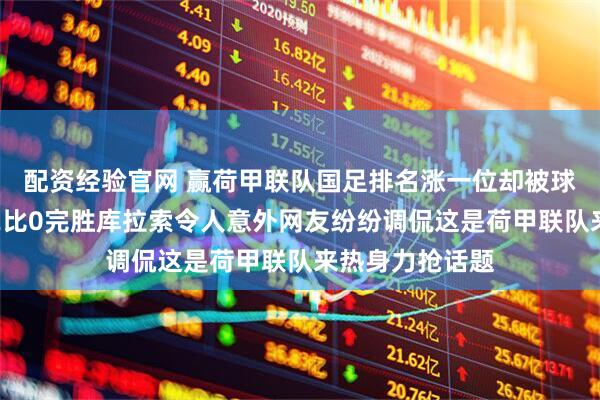 配资经验官网 赢荷甲联队国足排名涨一位却被球迷吵翻了天，2比0完胜库拉索令人意外网友纷纷调侃这是荷甲联队来热身力抢话题