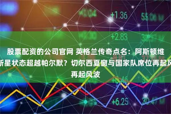股票配资的公司官网 英格兰传奇点名：阿斯顿维拉新星状态超越帕尔默？切尔西夏窗与国家队席位再起风波