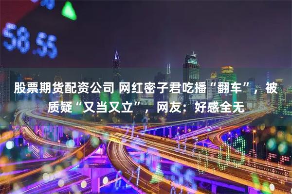股票期货配资公司 网红密子君吃播“翻车”，被质疑“又当又立”，网友：好感全无