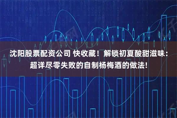 沈阳股票配资公司 快收藏！解锁初夏酸甜滋味：超详尽零失败的自制杨梅酒的做法!