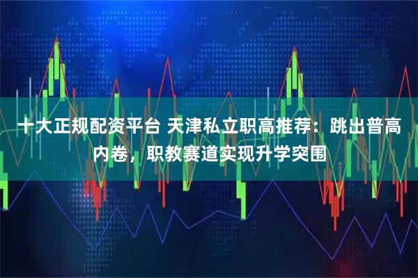 十大正规配资平台 天津私立职高推荐：跳出普高内卷，职教赛道实现升学突围