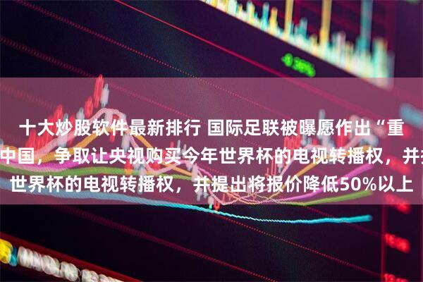十大炒股软件最新排行 国际足联被曝愿作出“重大让步”：官员正飞往中国，争取让央视购买今年世界杯的电视转播权，并提出将报价降低50%以上