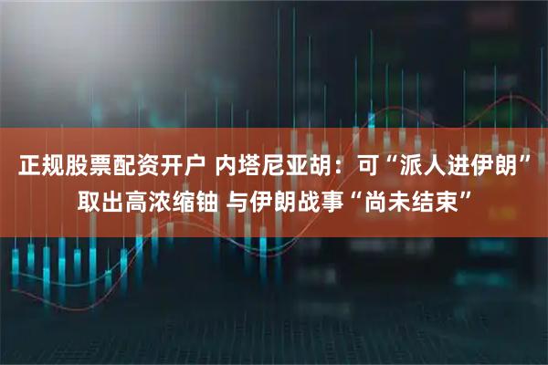 正规股票配资开户 内塔尼亚胡：可“派人进伊朗”取出高浓缩铀 与伊朗战事“尚未结束”