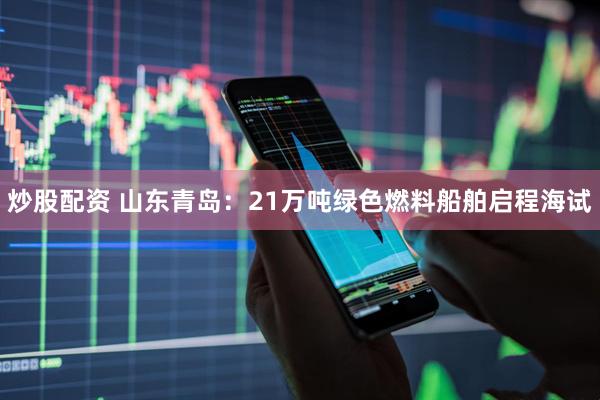 炒股配资 山东青岛：21万吨绿色燃料船舶启程海试