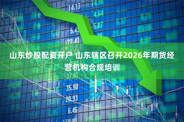 山东炒股配资开户 山东辖区召开2026年期货经营机构合规培训