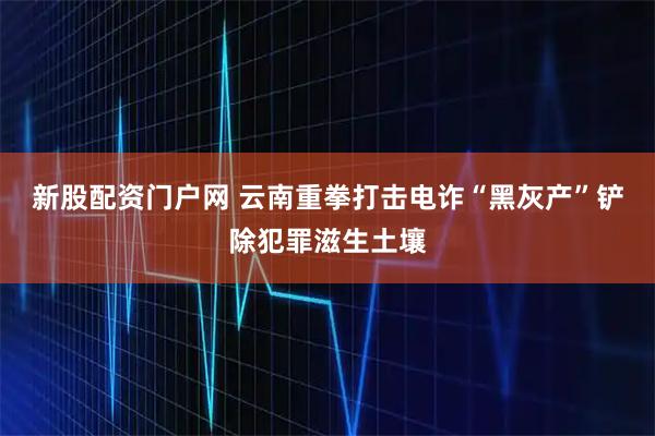 新股配资门户网 云南重拳打击电诈“黑灰产”铲除犯罪滋生土壤