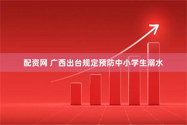 配资网 广西出台规定预防中小学生溺水