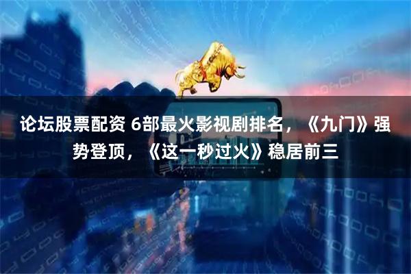 论坛股票配资 6部最火影视剧排名，《九门》强势登顶，《这一秒过火》稳居前三