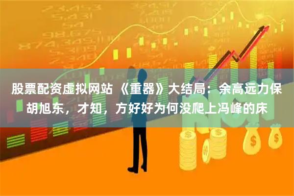 股票配资虚拟网站 《重器》大结局：余高远力保胡旭东，才知，方好好为何没爬上冯峰的床