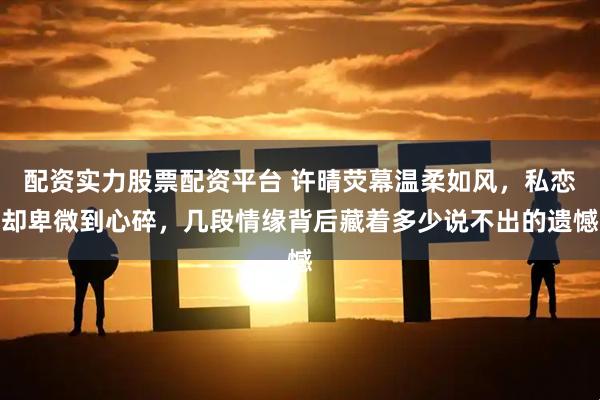 配资实力股票配资平台 许晴荧幕温柔如风，私恋却卑微到心碎，几段情缘背后藏着多少说不出的遗憾